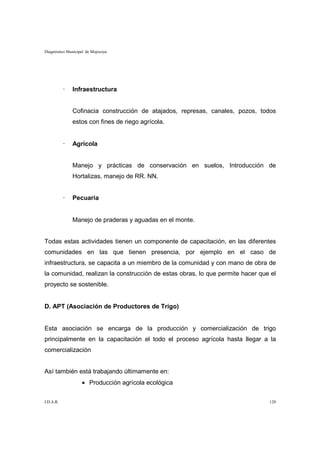 Diagnóstico Municipal de Mojocoya




           ·   Infraestructura


               Cofinacia construcción de atajados, represas, canales, pozos, todos
               estos con fines de riego agrícola.


           ·   Agrícola


               Manejo y prácticas de conservación en suelos, Introducción de
               Hortalizas, manejo de RR. NN.


           ·   Pecuaria


               Manejo de praderas y aguadas en el monte.


Todas estas actividades tienen un componente de capacitación, en las diferentes
comunidades en las que tienen presencia, por ejemplo en el caso de
infraestructura, se capacita a un miembro de la comunidad y con mano de obra de
la comunidad, realizan la construcción de estas obras, lo que permite hacer que el
proyecto se sostenible.


D. APT (Asociación de Productores de Trigo)


Esta asociación se encarga de la producción y comercialización de trigo
principalmente en la capacitación el todo el proceso agrícola hasta llegar a la
comercialización


Así también está trabajando últimamente en:
                   • Producción agrícola ecológica

I.D.A.R.                                                                       120
 