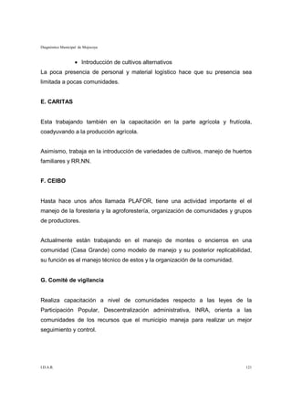 Diagnóstico Municipal de Mojocoya



                   • Introducción de cultivos alternativos
La poca presencia de personal y material logístico hace que su presencia sea
limitada a pocas comunidades.


E. CARITAS


Esta trabajando también en la capacitación en la parte agrícola y frutícola,
coadyuvando a la producción agrícola.


Asimismo, trabaja en la introducción de variedades de cultivos, manejo de huertos
familiares y RR.NN.


F. CEIBO


Hasta hace unos años llamada PLAFOR, tiene una actividad importante el el
manejo de la foresteria y la agroforestería, organización de comunidades y grupos
de productores.


Actualmente están trabajando en el manejo de montes o encierros en una
comunidad (Casa Grande) como modelo de manejo y su posterior replicabilidad,
su función es el manejo técnico de estos y la organización de la comunidad.


G. Comité de vigilancia


Realiza capacitación a nivel de comunidades respecto a las leyes de la
Participación Popular, Descentralización administrativa, INRA, orienta a las
comunidades de los recursos que el municipio maneja para realizar un mejor
seguimiento y control.




I.D.A.R.                                                                      121
 