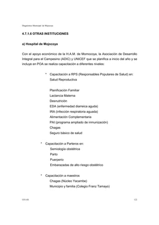 Diagnóstico Municipal de Mojocoya



4.7.1.6 OTRAS INSTITUCIONES


a) Hospital de Mojocoya


Con el apoyo económico de la H.A.M. de Momocoya, la Asociación de Desarrollo
Integral para el Campesino (ADIC) y UNICEF que se planifica a inicio del año y se
incluye en POA se realiza capacitación a diferentes niveles:


                        *    Capacitación a RPS (Responsables Populares de Salud) en:
                             Salud Reproductiva


                             Planificación Familiar
                             Lactancia Materna
                             Desnutrición
                             EDA (enfermedad diarreica aguda)
                             IRA (infección respiratoria aguada)
                             Alimentación Complementaria
                             PAI (programa ampliado de inmunización)
                             Chagas
                             Seguro básico de salud


                   *    Capacitación a Parteros en:
                             Semiología obstétrica
                             Parto
                             Puerperio
                             Embarazadas de alto riesgo obstétrico


                   *    Capacitación a maestros
                             Chagas (Núcleo Yacambe)
                             Municipio y familia (Colegio Franz Tamayo)



I.D.A.R.                                                                                122
 