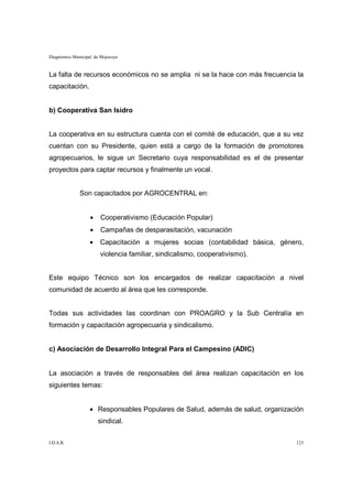 Diagnóstico Municipal de Mojocoya


La falta de recursos económicos no se amplia ni se la hace con más frecuencia la
capacitación.


b) Cooperativa San Isidro


La cooperativa en su estructura cuenta con el comité de educación, que a su vez
cuentan con su Presidente, quien está a cargo de la formación de promotores
agropecuarios, le sigue un Secretario cuya responsabilidad es el de presentar
proyectos para captar recursos y finalmente un vocal.


              Son capacitados por AGROCENTRAL en:


                   •    Cooperativismo (Educación Popular)
                   •    Campañas de desparasitación, vacunación
                   •    Capacitación a mujeres socias (contabilidad básica, género,
                        violencia familiar, sindicalismo, cooperativismo).


Este equipo Técnico son los encargados de realizar capacitación a nivel
comunidad de acuerdo al área que les corresponde.


Todas sus actividades las coordinan con PROAGRO y la Sub Centralía en
formación y capacitación agropecuaria y sindicalismo.


c) Asociación de Desarrollo Integral Para el Campesino (ADIC)


La asociación a través de responsables del área realizan capacitación en los
siguientes temas:


                   • Responsables Populares de Salud, además de salud, organización
                       sindical.


I.D.A.R.                                                                        123
 