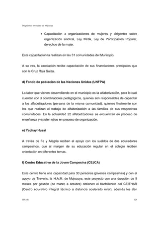 Diagnóstico Municipal de Mojocoya



                   • Capacitación a organizaciones de mujeres y dirigentes sobre
                       organización sindical, Ley INRA, Ley de Participación Popular,
                       derechos de la mujer.


Esta capacitación la realizan en las 31 comunidades del Municipio.


A su ves, la asociación recibe capacitación de sus financiadores principales que
son la Cruz Roja Suiza.


d) Fondo de población de las Naciones Unidas (UNFPA)


La labor que vienen desarrollando en el municipio es la alfabetización, para lo cual
cuentan con 3 coordinadores pedagógicos, quienes son responsables de capacitar
a los alfabetizadores (persona de la misma comunidad), quienes finalmente son
los que realizan el trabajo de alfabetización a las familias de sus respectivas
comunidades. En la actualidad 22 alfabetizadores se encuentran en proceso de
enseñanza y existen otros en proceso de organización.


e) Yachay Huasi


A través de Fe y Alegría reciben el apoyo con los sueldos de dos educadores
campesinos, que al margen de su educación regular en el colegio reciben
orientación en diferentes temas.


f) Centro Educativo de la Joven Campesina (CEJCA)


Este centro tiene una capacidad para 30 personas (jóvenes campesinas) y con el
apoyo de Treveris, la H.A.M. de Mojocoya, este proyecto con una duración de 8
meses por gestión (de marzo a octubre) obtienen el bachillerato del CEITHAR
(Centro educativo integral técnico a distancia acelerado rural), además les dan


I.D.A.R.                                                                          124
 