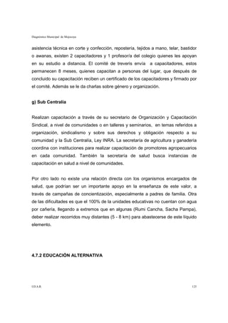 Diagnóstico Municipal de Mojocoya


asistencia técnica en corte y confección, repostería, tejidos a mano, telar, bastidor
o awanas, existen 2 capacitadores y 1 profesor/a del colegio quienes les apoyan
en su estudio a distancia. El comité de treveris envía      a capacitadores, estos
permanecen 8 meses, quienes capacitan a personas del lugar, que después de
concluido su capacitación reciben un certificado de los capacitadores y firmado por
el comité. Además se le da charlas sobre género y organización.


g) Sub Centralía


Realizan capacitación a través de su secretario de Organización y Capacitación
Sindical, a nivel de comunidades o en talleres y seminarios, en temas referidos a
organización, sindicalismo y sobre sus derechos y obligación respecto a su
comunidad y la Sub Centralía, Ley INRA. La secretaría de agricultura y ganadería
coordina con instituciones para realizar capacitación de promotores agropecuarios
en cada comunidad. También la secretaría de salud busca instancias de
capacitación en salud a nivel de comunidades.


Por otro lado no existe una relación directa con los organismos encargados de
salud, que podrían ser un importante apoyo en la enseñanza de este valor, a
través de campañas de concientización, especialmente a padres de familia. Otra
de las dificultades es que el 100% de la unidades educativas no cuentan con agua
por cañería, llegando a extremos que en algunas (Rumi Cancha, Sacha Pampa),
deber realizar recorridos muy distantes (5 - 8 km) para abastecerse de este líquido
elemento.




4.7.2 EDUCACIÓN ALTERNATIVA




I.D.A.R.                                                                          125
 