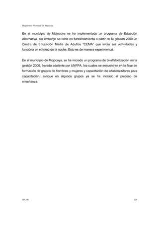 Diagnóstico Municipal de Mojocoya


En el municipio de Mojocoya se ha implementado un programa de Eduación
Alternativa, sin embargo se tiene en funcionamiento a partir de la gestión 2000 un
Centro de Educación Media de Adultos “CEMA” que inicia sus actividades y
funciona en el turno de la noche. Esto es de manera experimental.


En el municipio de Mojocoya, se ha iniciado un programa de bi-alfabetización en la
gestión 2000, llevada adelante por UNFPA, los cuales se encuentran en la fase de
formación de grupos de hombres y mujeres y capacitación de alfabetizadores para
capacitación, aunque en algunos grupos ya se ha iniciado el proceso de
enseñanza.




I.D.A.R.                                                                       126
 