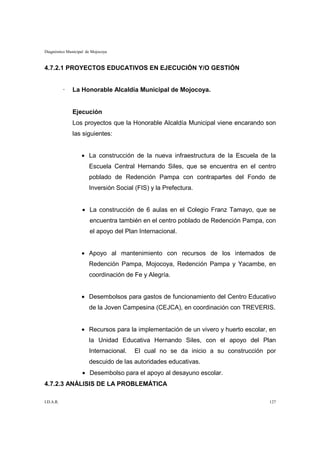 Diagnóstico Municipal de Mojocoya



4.7.2.1 PROYECTOS EDUCATIVOS EN EJECUCIÓN Y/O GESTIÓN


           ·   La Honorable Alcaldía Municipal de Mojocoya.


               Ejecución
               Los proyectos que la Honorable Alcaldía Municipal viene encarando son
               las siguientes:


                   • La construcción de la nueva infraestructura de la Escuela de la
                       Escuela Central Hernando Siles, que se encuentra en el centro
                       poblado de Redención Pampa con contrapartes del Fondo de
                       Inversión Social (FIS) y la Prefectura.


                   • La construcción de 6 aulas en el Colegio Franz Tamayo, que se
                       encuentra también en el centro poblado de Redención Pampa, con
                       el apoyo del Plan Internacional.


                   • Apoyo al mantenimiento con recursos de los internados de
                       Redención Pampa, Mojocoya, Redención Pampa y Yacambe, en
                       coordinación de Fe y Alegría.


                   • Desembolsos para gastos de funcionamiento del Centro Educativo
                       de la Joven Campesina (CEJCA), en coordinación con TREVERIS.


                   • Recursos para la implementación de un vivero y huerto escolar, en
                       la Unidad Educativa Hernando Siles, con el apoyo del Plan
                       Internacional.   El cual no se da inicio a su construcción por
                       descuido de las autoridades educativas.
                   • Desembolso para el apoyo al desayuno escolar.
4.7.2.3 ANÁLISIS DE LA PROBLEMÁTICA

I.D.A.R.                                                                           127
 