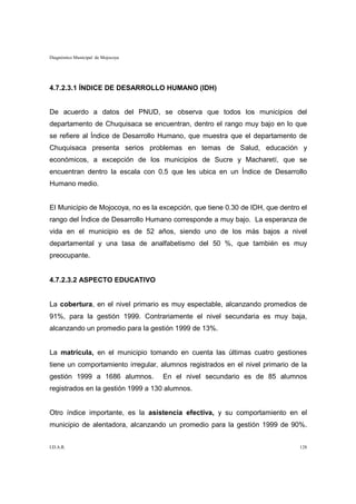 Diagnóstico Municipal de Mojocoya




4.7.2.3.1 ÍNDICE DE DESARROLLO HUMANO (IDH)


De acuerdo a datos del PNUD, se observa que todos los municipios del
departamento de Chuquisaca se encuentran, dentro el rango muy bajo en lo que
se refiere al Índice de Desarrollo Humano, que muestra que el departamento de
Chuquisaca presenta serios problemas en temas de Salud, educación y
económicos, a excepción de los municipios de Sucre y Macharetí, que se
encuentran dentro la escala con 0.5 que les ubica en un Índice de Desarrollo
Humano medio.


El Municipio de Mojocoya, no es la excepción, que tiene 0.30 de IDH, que dentro el
rango del Índice de Desarrollo Humano corresponde a muy bajo. La esperanza de
vida en el municipio es de 52 años, siendo uno de los más bajos a nivel
departamental y una tasa de analfabetismo del 50 %, que también es muy
preocupante.


4.7.2.3.2 ASPECTO EDUCATIVO


La cobertura, en el nivel primario es muy espectable, alcanzando promedios de
91%, para la gestión 1999. Contrariamente el nivel secundaria es muy baja,
alcanzando un promedio para la gestión 1999 de 13%.


La matrícula, en el municipio tomando en cuenta las últimas cuatro gestiones
tiene un comportamiento irregular, alumnos registrados en el nivel primario de la
gestión 1999 a 1686 alumnos.        En el nivel secundario es de 85 alumnos
registrados en la gestión 1999 a 130 alumnos.


Otro índice importante, es la asistencia efectiva, y su comportamiento en el
municipio de alentadora, alcanzando un promedio para la gestión 1999 de 90%.


I.D.A.R.                                                                       128
 