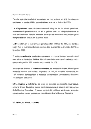 Diagnóstico Municipal de Mojocoya


Es más optimista en el nivel secundario, por que se tiene un 94% de asistencia
efectiva en la gestión 1999 y su tendencia es alcanzar el óptimo de 100%.


La marginalidad, tiene un comportamiento irregular en las cuatro gestiones,
alcanzando un promedio de 9.4% en la gestión 1999. El comportamiento en el
nivel secundario es siempre diferente, en el que se observa un alto porcentaje de
marginalidad con un 90% en la gestión 1999.


La Deserción, en el nivel primario para la gestión 1999 es del 10%, que tiende a
bajar. Y en el nivel secundario es aún más baja alcanzando un promedio de 6% en
la gestión 1999.


El índice de repitencia, es el más preocupante, por que se tiene un promedio en el
nivel inicial en la gestión 1999 de 33%. Ocurre similar caso en el nivel secundario,
que para la gestión 1999 muestra un porcentaje de 15%.


En lo que se refiere a la formación docente, se advierte un mayor porcentaje de
maestros interinos con un 45%, respecto a un 43%, de maestros normalistas, los
12% restantes corresponden a maestros con formación universitaria y maestros
con títulos en formación.


Infraestructura y mobiliario, es un de los aspectos que necesita mayor apoyo,
ninguna Unidad Educativa, cuenta con infraestructura de acuerdo con las normas
de la Reforma Educativa. El estado general del mobiliario va de malo a regular,
encontrándose mesas pupitres que no están acorde a la Reforma Educativa.




4.7.3 EDUCACION NO FORMAL




I.D.A.R.                                                                         129
 