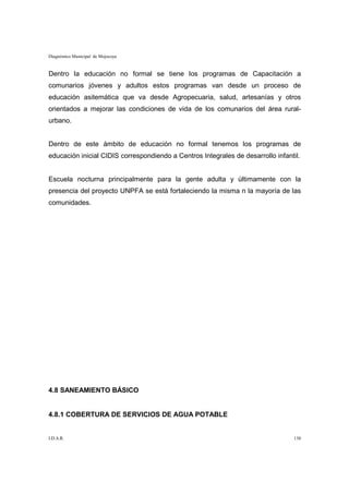 Diagnóstico Municipal de Mojocoya


Dentro la educación no formal se tiene los programas de Capacitación a
comunarios jóvenes y adultos estos programas van desde un proceso de
educación asitemática que va desde Agropecuaria, salud, artesanías y otros
orientados a mejorar las condiciones de vida de los comunarios del área rural-
urbano.


Dentro de este ámbito de educación no formal tenemos los programas de
educación inicial CIDIS correspondiendo a Centros Integrales de desarrollo infantil.


Escuela nocturna principalmente para la gente adulta y últimamente con la
presencia del proyecto UNPFA se está fortaleciendo la misma n la mayoría de las
comunidades.




4.8 SANEAMIENTO BÁSICO


4.8.1 COBERTURA DE SERVICIOS DE AGUA POTABLE


I.D.A.R.                                                                         130
 