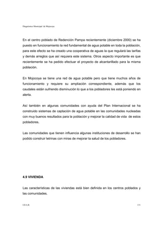 Diagnóstico Municipal de Mojocoya




En el centro poblado de Redención Pampa recientemente (diciembre 2000) se ha
puesto en funcionamiento la red fundamental de agua potable en toda la población,
para este efecto se ha creado una cooperativa de aguas la que regulará las tarifas
y demás arreglos que así requiera este sistema. Otros aspecto importante es que
recientemente se ha pedido efectuar el proyecto de alcantarillado para la misma
población.


En Mojocoya se tiene una red de agua potable pero que tiene muchos años de
funcionamiento y requiere su ampliación correspondiente, además que los
caudales están sufriendo disminución lo que a los pobladores les está poniendo en
alerta.


Así también en algunas comunidades con ayuda del Plan Internacional se ha
construido sistemas de captación de agua potable en las comunidades nucleadas
con muy buenos resultados para la población y mejorar la calidad de vida de estos
pobladores.


Las comunidades que tienen influencia algunas instituciones de desarrollo se han
podido construir letrinas con miras de mejorar la salud de los pobladores.




4.9 VIVIENDA


Las características de las viviendas está bien definida en los centros poblados y
las comunidades.


I.D.A.R.                                                                       131
 