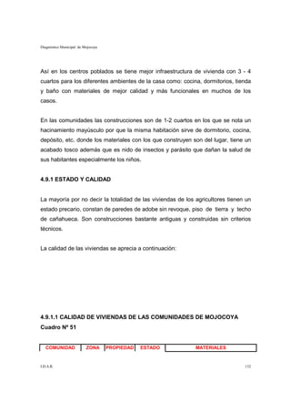 Diagnóstico Municipal de Mojocoya




Así en los centros poblados se tiene mejor infraestructura de vivienda con 3 - 4
cuartos para los diferentes ambientes de la casa como: cocina, dormitorios, tienda
y baño con materiales de mejor calidad y más funcionales en muchos de los
casos.


En las comunidades las construcciones son de 1-2 cuartos en los que se nota un
hacinamiento mayúsculo por que la misma habitación sirve de dormitorio, cocina,
depósito, etc. donde los materiales con los que construyen son del lugar, tiene un
acabado tosco además que es nido de insectos y parásito que dañan la salud de
sus habitantes especialmente los niños.


4.9.1 ESTADO Y CALIDAD


La mayoría por no decir la totalidad de las viviendas de los agricultores tienen un
estado precario, constan de paredes de adobe sin revoque, piso de tierra y techo
de cañahueca. Son construcciones bastante antiguas y construidas sin criterios
técnicos.


La calidad de las viviendas se aprecia a continuación:




4.9.1.1 CALIDAD DE VIVIENDAS DE LAS COMUNIDADES DE MOJOCOYA
Cuadro Nº 51


   COMUNIDAD              ZONA      PROPIEDAD   ESTADO       MATERIALES


I.D.A.R.                                                                        132
 
