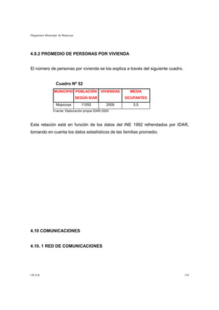 Diagnóstico Municipal de Mojocoya




4.9.2 PROMEDIO DE PERSONAS POR VIVIENDA


El número de personas por vivienda se los explica a través del siguiente cuadro.


                   Cuadro Nº 52
                  MUNICIPIO POBLACIÓN            VIVIENDAS     MEDIA
                                    SEGÚN IDAR               OCUPANTES
                   Mojocoya           11050        2009         5,5
                 Fuente: Elaboración propia IDAR 2000



Esta relación está en función de los datos del INE 1992 refrendados por IDAR,
tomando en cuenta los datos estadísticos de las familias promedio.




4.10 COMUNICACIONES


4.10. 1 RED DE COMUNICACIONES




I.D.A.R.                                                                           134
 