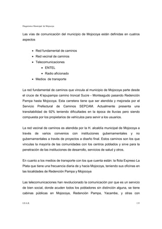 Diagnóstico Municipal de Mojocoya


Las vías de comunicación del municipio de Mojocoya están definidas en cuatros
aspectos


           • Red fundamental de caminos
           • Red vecinal de caminos
           • Telecomunicaciones
                   • ENTEL
                   • Radio aficionado
           • Medios de transporte


La red fundamental de caminos que vincula al municipio de Mojocoya parte desde
el cruce de K’epupampa camino troncal Sucre - Monteagudo pasando Redención
Pampa hasta Mojocoya. Esta carretera tiene que ser atendida y mejorada por el
Servicio       Prefectural           de   Caminos     SEPCAM.    Actualmente   presenta     una
transitabilidad de 92% teniendo dificultades en la época de lluvias pero siendo
compuesta por los propietarios de vehículos para servir a los usuarios.


La red vecinal de caminos es atendida por la H. alcaldía municipal de Mojocoya a
través      de      varios          convenios   con   instituciones   gubernamentales   y    no
gubernamentales a través de proyectos a diseño final. Estos caminos son los que
vinculas la mayoría de las comunidades con los centros poblados y sirve para la
penetración de las instituciones de desarrollo, servicios de salud y otros.


En cuanto a los medios de transporte con los que cuenta están: la flota Expreso La
Plata que tiene una frecuencia diaria de y hacia Mojocoya, teniendo sus oficinas en
las localidades de Redención Pampa y Mojocoya


Las telecomunicaciones han revolucionado la comunicación por que es un servicio
de bien social, donde acuden todos los pobladores sin distinción alguna, se tiene
cabinas públicas en Mojocoya, Redención Pampa, Yacambe, y otras con


I.D.A.R.                                                                                     135
 