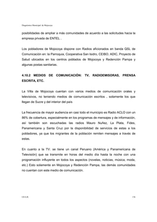 Diagnóstico Municipal de Mojocoya


posibilidades de ampliar a más comunidades de acuerdo a las solicitudes hacia la
empresa privada de ENTEL .


Los pobladores de Mojocoya dispone con Radios aficionados en banda QSL de
Comunicación en: la Parroquia, Cooperativa San Isidro, CEIBO, ADIC, Proyecto de
Salud ubicados en los centros poblados de Mojocoya y Redención Pampa y
algunas postas sanitarias.


4.10.2 MEDIOS DE COMUNICACIÓN: TV, RADIOEMISORAS, PRENSA
ESCRITA, ETC.


La Villa de Mojocoya cuentan con varios medios de comunicación orales y
televisivos, no teniendo medios de comunicación escritos , solamente los que
llegan de Sucre y del interior del país


La frecuencia de mayor audiencia en casi todo el municipio es Radio ACLO con un
86% de cobertura, especialmente en los programas de mensajes y de información,
así también son escuchadas las radios Mauro Nuñez, La Plata, Fides,
Panamericana y Santa Cruz por la disponibilidad de servicios de estas a los
pobladores, ya que los migrantes de la población remiten mensajes a través de
estas.


En cuanto a la TV. se tiene un canal Peruano (América y Panamericana de
Televisión) que se transmite en horas del medio día hasta la noche con una
programación influyente en todos los aspectos (novelas, noticias, música, moda,
etc.) Esto solamente en Mojocoya y Redención Pampa, las demás comunidades
no cuentan con este medio de comunicación.




I.D.A.R.                                                                     136
 