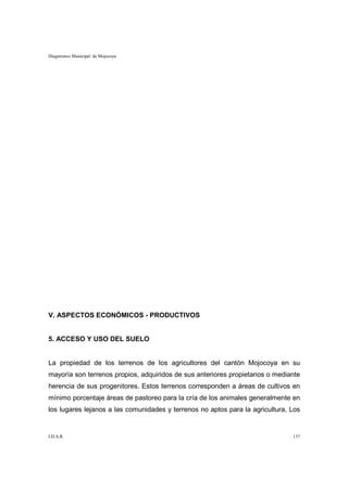 Diagnóstico Municipal de Mojocoya




V. ASPECTOS ECONÓMICOS - PRODUCTIVOS


5. ACCESO Y USO DEL SUELO


La propiedad de los terrenos de los agricultores del cantón Mojocoya en su
mayoría son terrenos propios, adquiridos de sus anteriores propietarios o mediante
herencia de sus progenitores. Estos terrenos corresponden a áreas de cultivos en
mínimo porcentaje áreas de pastoreo para la cría de los animales generalmente en
los lugares lejanos a las comunidades y terrenos no aptos para la agricultura, Los


I.D.A.R.                                                                       137
 