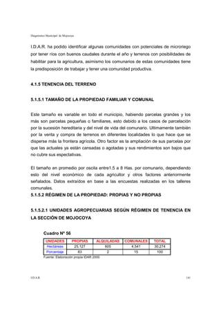 Diagnóstico Municipal de Mojocoya


I.D.A.R. ha podido identificar algunas comunidades con potenciales de microriego
por tener ríos con buenos caudales durante el año y terrenos con posibilidades de
habilitar para la agricultura, asimismo los comunarios de estas comunidades tiene
la predisposición de trabajar y tener una comunidad productiva.


4.1.5 TENENCIA DEL TERRENO


5.1.5.1 TAMAÑO DE LA PROPIEDAD FAMILIAR Y COMUNAL


Este tamaño es variable en todo el municipio, habiendo parcelas grandes y los
más son parcelas pequeñas o familiares, esto debido a los casos de parcelación
por la sucesión hereditaria y del nivel de vida del comunario. Ultimamente también
por la venta y compra de terrenos en diferentes localidades lo que hace que se
disperse más la frontera agrícola. Otro factor es la ampliación de sus parcelas por
que las actuales ya están cansadas o agotadas y sus rendimientos son bajos que
no cubre sus espectativas.


El tamaño en promedio por oscila entre1.5 a 8 Has. por comunario, dependiendo
esto del nivel económico de cada agricultor y otros factores anteriormente
señalados. Datos extraídos en base a las encuestas realizadas en los talleres
comunales.
5.1.5.2 RÉGIMEN DE LA PROPIEDAD: PROPIAS Y NO PROPIAS


5.1.5.2.1 UNIDADES AGROPECUARIAS SEGÚN RÉGIMEN DE TENENCIA EN
LA SECCIÓN DE MOJOCOYA


           Cuadro Nº 56
            UNIDADES           PROPIAS      ALQUILADAS   COMUNALES   TOTAL
            Hectáreas           25,127         605          4,541    30,274
            Porcentaje              83            2         15        100
           Fuente: Elaboración propia IDAR 2000




I.D.A.R.                                                                        141
 