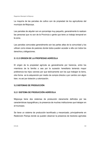 Diagnóstico Municipal de Mojocoya


La mayoría de las parcelas de cultivo son de propiedad de los agricultores del
municipio de Mojocoya.


Las parcelas de alquiler son en porcentaje muy pequeño, generalmente lo realizan
las personas que no son de la Provincia o gente que tiene un trabajo temporal en
la zona.


Las parcelas comunales generalmente son las partes altas de la comunidad y los
utilizan como áreas de pastoreo donde todos pueden acceder a ella con todos los
derechos y obligaciones.


5.1.5.3 ORIGEN DE LA PROPIEDAD AGRÍCOLA


El origen de la propiedad agrícola es generalmente por herencia, entre los
miembros de la familia o sea por la sucesión hereditaria teniendo mayor
preferencia los hijos varones por que teóricamente son los que trabajan la tierra,
otra forma es la adquisición por medio de compra directa o por cambio con algún
bien, no así por dotación y colonización.


5.2 SISTEMAS DE PRODUCCIÓN


5.2.1 SISTEMA DE PRODUCCIÓN AGRÍCOLA


Mojocoya tiene dos sistemas de producción claramente definidos por las
características topográficas y la presencia de muchas instituciones que trabajan en
el municipio.


Se tiene un sistema de producción tecnificado y mecanizado, principalmente en
Redención Pampa donde se pueden observar la presencia de tractores agrícolas



I.D.A.R.                                                                        142
 