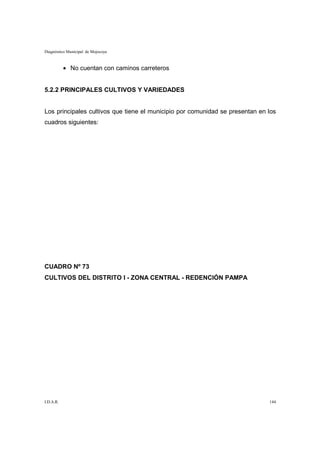 Diagnóstico Municipal de Mojocoya



           • No cuentan con caminos carreteros


5.2.2 PRINCIPALES CULTIVOS Y VARIEDADES


Los principales cultivos que tiene el municipio por comunidad se presentan en los
cuadros siguientes:




CUADRO Nº 73
CULTIVOS DEL DISTRITO I - ZONA CENTRAL - REDENCIÓN PAMPA




I.D.A.R.                                                                      144
 