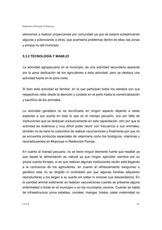 Diagnóstico Municipal de Mojocoya


atrevemos a realizar proyecciones por comunidad ya que se estaría subestimando
algunas y potenciando a otras, que acarrearía problemas dentro de ellas, las zonas
y porque no del municipio.


5.3.2 TECNOLOGÍA Y MANEJO


La actividad agropecuaria en el municipio, es una actividad secundaria aparente
por la poca dedicación de los agricultores a esta actividad, pero se destaca una
actividad fuerte en la zona norte.


Si bien esta actividad es familiar, en la que participan todos los estratos con sus
respectivos roles desde la atención y cuidado en el parto hasta la comercialización
y sacrificio de los animales.


La actividad ganadera no es tecnificada en ningún aspecto dejando a estas
especies a sus suerte en todo lo que es el manejo pecuario, uno por falta de
instituciones que se dediquen exclusivamente en esta capacitación, otro por que la
actividad es extensiva y muy difícil poder reunir con frecuencia a sus animales,
también no se tiene la costumbre de realizar vacunaciones y finalmente por que no
se encuentra productos especiales de veterinaria como los biológicos, vitaminas y
reconstituyentes en Mojocoya ni Redención Pampa.


En cuanto al manejo pecuario, no se tiene ningún elemento fuerte que resaltar ya
que desde la alimentación es natural ya que ningún agricultor siembra por su
propia cuenta forrajes, si es que realizan algunas instituciones recién está llegando
a la conciencia de los agricultores, en cuanto al refrescamiento sanguíneo o
genético este no es dirigido ni controlado por que algunas familias adquieren
reproductores y los largan a su suerte sin saber ni conocer sus descendencia. En
la sanidad animal solamente se realizan vacunaciones cuando se presenta alguna
enfermedad o brote en el municipio o en los municipios vecinos. Cuando se habla
de infraestructura coma estables, corrales, mangas, bretes, salas maternidad no


I.D.A.R.                                                                          161
 