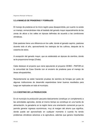 Diagnóstico Municipal de Mojocoya



5.3.4 MANEJO DE PRADERAS Y FORRAJES


El manejo de praderas en la micro región pasa desapercibida, por cuanto no existe
un manejo, enmarcándose más al traslado del ganado mayor especialmente de las
zonas de altura a los valles en épocas definidas de acuerdo a las condiciones
climáticas.


Este pastoreo tiene una diferencia en los valle, donde el ganado caprino, pastorea
durante todo el año, aprovechando los rastrojos de los cultivos, después de la
cosecha de estos.


A excepción del ganado mayor, que es estabulado en épocas de siembra, donde
se le proporciona forraje (Chala).


Cabe destacar el proyecto que viene ejecutando el proyecto CEIBO - PlAFOR en
la comunidad de Casa Grande con el encierro de praderas para el manejo de
áreas silvopastoriles.


Recientemente se están haciendo pruebas de siembra de forrajes por parte de
algunas instituciones de desarrollo esperándose tener buenos resultados para
luego ser replicadas en todo el municipio.


5.3.5 DESTINO DE LA PRODUCCION


En el municipio la producción pecuaria básicamente constituye un complemento a
las actividades agrícolas, donde al mismo tiempo se constituye en una fuente de
alimentación, la ganadería en la región tiene una orientación comercial ya que le
permite generar ingresos económicos, muy al margen del ahorro que significa,
donde puede ser aprovechado en cualquier momento ó cuando ha tenido
problemas climáticos adversos a la agricultura, además que genera importantes


I.D.A.R.                                                                       164
 