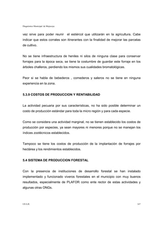 Diagnóstico Municipal de Mojocoya


vez sirve para poder reunir         el estiércol que utilizarán en la agricultura. Cabe
indicar que estos corrales son itinerantes con la finalidad de mejorar las parcelas
de cultivo.


No se tiene infraestructura de heniles ni silos de ninguna clase para conservar
forrajes para la época seca, se tiene la costumbre de guardar este forraje en los
árboles challeros, perdiendo los mismos sus cualidades bromatológicas.


Peor si se habla de bebederos , comederos y saleros no se tiene en ninguna
experiencia en la zona.


5.3.9 COSTOS DE PRODUCCION Y RENTABILIDAD


La actividad pecuaria por sus características, no ha sido posible determinar un
costo de producción estándar para toda la micro región y para cada especie.


Como se considera una actividad marginal, no se tienen establecido los costos de
producción por especies, ya sean mayores ni menores porque no se manejan los
índices zootécnicos establecidos.


Tampoco se tiene los costos de producción de la implantación de forrajes por
hectárea y los rendimientos establecidos.


5.4 SISTEMA DE PRODUCCION FORESTAL


Con la presencia de instituciones de desarrollo forestal se han instalado
implementado y funcionado viveros forestales en el municipio con muy buenos
resultados, especialmente de PLAFOR como ente rector de estas actividades y
algunas otras ONGs.




I.D.A.R.                                                                            167
 