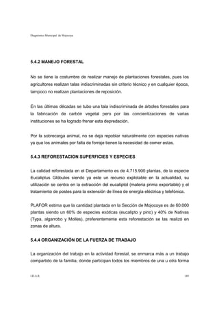 Diagnóstico Municipal de Mojocoya




5.4.2 MANEJO FORESTAL


No se tiene la costumbre de realizar manejo de plantaciones forestales, pues los
agricultores realizan talas indiscriminadas sin criterio técnico y en cualquier época,
tampoco no realizan plantaciones de reposición.


En las últimas décadas se tubo una tala indiscriminada de árboles forestales para
la fabricación de carbón vegetal pero por las concientizaciones de varias
instituciones se ha logrado frenar esta depredación.


Por la sobrecarga animal, no se deja repoblar naturalmente con especies nativas
ya que los animales por falta de forraje tienen la necesidad de comer estas.


5.4.3 REFORESTACION SUPERFICIES Y ESPECIES


La calidad reforestada en el Departamento es de 4.715.900 plantas, de la especie
Eucaliptus Glóbulos siendo ya este un recurso explotable en la actualidad, su
utilización se centra en la extracción del eucaliptol (materia prima exportable) y el
tratamiento de postes para la extensión de línea de energía eléctrica y telefónica.


PLAFOR estima que la cantidad plantada en la Sección de Mojocoya es de 60.000
plantas siendo un 60% de especies exóticas (eucalipto y pino) y 40% de Nativas
(Typa, algarrobo y Molles), preferentemente esta reforestación se las realizó en
zonas de altura.


5.4.4 ORGANIZACIÓN DE LA FUERZA DE TRABAJO


La organización del trabajo en la actividad forestal, se enmarca más a un trabajo
compartido de la familia, donde participan todos los miembros de una u otra forma


I.D.A.R.                                                                           169
 