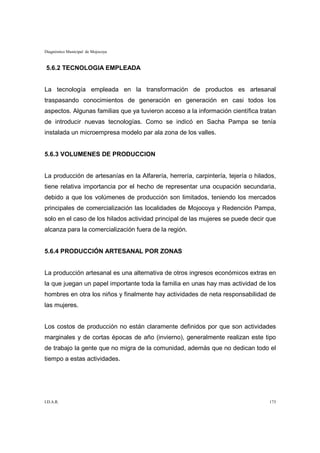 Diagnóstico Municipal de Mojocoya



5.6.2 TECNOLOGIA EMPLEADA


La tecnología empleada en la transformación de productos es artesanal
traspasando conocimientos de generación en generación en casi todos los
aspectos. Algunas familias que ya tuvieron acceso a la información científica tratan
de introducir nuevas tecnologías. Como se indicó en Sacha Pampa se tenía
instalada un microempresa modelo par ala zona de los valles.


5.6.3 VOLUMENES DE PRODUCCION


La producción de artesanías en la Alfarería, herrería, carpintería, tejería o hilados,
tiene relativa importancia por el hecho de representar una ocupación secundaria,
debido a que los volúmenes de producción son limitados, teniendo los mercados
principales de comercialización las localidades de Mojocoya y Redención Pampa,
solo en el caso de los hilados actividad principal de las mujeres se puede decir que
alcanza para la comercialización fuera de la región.


5.6.4 PRODUCCIÓN ARTESANAL POR ZONAS


La producción artesanal es una alternativa de otros ingresos económicos extras en
la que juegan un papel importante toda la familia en unas hay mas actividad de los
hombres en otra los niños y finalmente hay actividades de neta responsabilidad de
las mujeres.


Los costos de producción no están claramente definidos por que son actividades
marginales y de cortas épocas de año (invierno), generalmente realizan este tipo
de trabajo la gente que no migra de la comunidad, además que no dedican todo el
tiempo a estas actividades.




I.D.A.R.                                                                           173
 