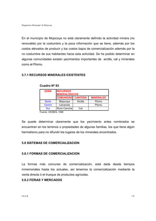 Diagnóstico Municipal de Mojocoya




En el municipio de Mojocoya no está claramente definido la actividad minera (no
renovable) por la costumbre y la poca información que se tiene, además por los
costos elevados de producir y los costos bajos de comercialización además por la
no costumbre de sus habitantes hacia esta actividad. Se ha podido determinar en
algunas comunidades existen yacimientos importantes de arcilla, cal y minerales
como el Plomo.


5.7.1 RECURSOS MINERALES EXISTENTES


                   Cuadro Nº 83
                        ZONA        RECURSOS
                                    MINERALÓGICOS
                                    COMUNIDAD CANTERA     MINERALES
                        Norte         Mojocoya  Arcilla      Plomo
                        Centro        Laicacota              Plomo
                         Sur        Rumi Cancha   Cal
                   Fuente: CESBOL 1998



Se puede determinar claramente que los yacimiento antes nombrados se
encuentran en los terrenos o propiedades de algunas familias, los que tiene algún
hermetismo para no difundir los lugares de los minerales encontrados.


5.8 SISTEMAS DE COMERCIALIZACION


5.8.1 FORMAS DE COMERCIALIZACION


La formas más comunes de comercialización, está dada desde tiempos
inmemoriales hasta los actuales, así tenemos la comercialización mediante la
venta directa ó el trueque de productos agrícolas.
5.8.2 FERIAS Y MERCADOS




I.D.A.R.                                                                      176
 