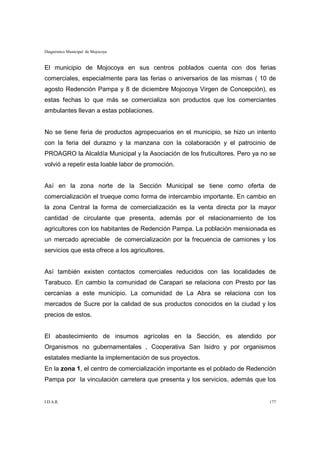 Diagnóstico Municipal de Mojocoya


El municipio de Mojocoya en sus centros poblados cuenta con dos ferias
comerciales, especialmente para las ferias o aniversarios de las mismas ( 10 de
agosto Redención Pampa y 8 de diciembre Mojocoya Virgen de Concepción), es
estas fechas lo que más se comercializa son productos que los comerciantes
ambulantes llevan a estas poblaciones.


No se tiene feria de productos agropecuarios en el municipio, se hizo un intento
con la feria del durazno y la manzana con la colaboración y el patrocinio de
PROAGRO la Alcaldía Municipal y la Asociación de los fruticultores. Pero ya no se
volvió a repetir esta loable labor de promoción.


Así en la zona norte de la Sección Municipal se tiene como oferta de
comercialización el trueque como forma de intercambio importante. En cambio en
la zona Central la forma de comercialización es la venta directa por la mayor
cantidad de circulante que presenta, además por el relacionamiento de los
agricultores con los habitantes de Redención Pampa. La población mensionada es
un mercado apreciable de comercialización por la frecuencia de camiones y los
servicios que esta ofrece a los agricultores.


Así también existen contactos comerciales reducidos con las localidades de
Tarabuco. En cambio la comunidad de Carapari se relaciona con Presto por las
cercanías a este municipio. La comunidad de La Abra se relaciona con los
mercados de Sucre por la calidad de sus productos conocidos en la ciudad y los
precios de estos.


El abastecimiento de insumos agrícolas en la Sección, es atendido por
Organismos no gubernamentales , Cooperativa San Isidro y por organismos
estatales mediante la implementación de sus proyectos.
En la zona 1, el centro de comercialización importante es el poblado de Redención
Pampa por la vinculación carretera que presenta y los servicios, además que los


I.D.A.R.                                                                      177
 