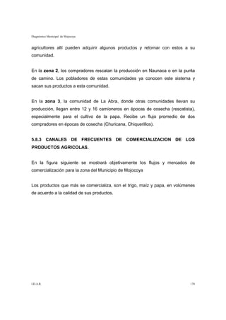Diagnóstico Municipal de Mojocoya


agricultores allí pueden adquirir algunos productos y retornar con estos a su
comunidad.


En la zona 2, los compradores rescatan la producción en Naunaca o en la punta
de camino. Los pobladores de estas comunidades ya conocen este sistema y
sacan sus productos a esta comunidad.


En la zona 3, la comunidad de La Abra, donde otras comunidades llevan su
producción, llegan entre 12 y 16 camioneros en épocas de cosecha (rescatista),
especialmente para el cultivo de la papa. Recibe un flujo promedio de dos
compradores en épocas de cosecha (Churicana, Chiquerillos).


5.8.3 CANALES DE FRECUENTES DE COMERCIALIZACION DE LOS
PRODUCTOS AGRICOLAS.


En la figura siguiente se mostrará objetivamente los flujos y mercados de
comercialización para la zona del Municipio de Mojocoya


Los productos que más se comercializa, son el trigo, maíz y papa, en volúmenes
de acuerdo a la calidad de sus productos.




I.D.A.R.                                                                   178
 