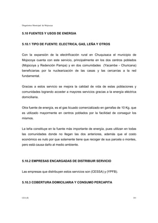 Diagnóstico Municipal de Mojocoya



5.10 FUENTES Y USOS DE ENERGIA


5.10.1 TIPO DE FUENTE: ELECTRICA, GAS, LEÑA Y OTROS


Con la expansión de la electrificación rural en Chuquisaca el municipio de
Mojocoya cuenta con este servicio, principalmente en los dos centros poblados
(Mojocoya y Redención Pampa) y en dos comunidades (Yacambe - Churicana)
beneficiarias por la nuclearización de las casas y las cercanías a la red
fundamental.


Gracias a estos servicio se mejora la calidad de vida de estas poblaciones y
comunidades logrando acceder a mayores servicios gracias a la energía eléctrica
domiciliaria.


Otra fuente de energía, es el gas licuado comercializado en garrafas de 10 Kg. que
es utilizado mayormente en centros poblados por la facilidad de conseguir los
mismos.


La leña constituye en la fuente más importante de energía, pues utilizan en todas
las comunidades donde no llegan las dos anteriores, además que el costo
económico es nulo por que solamente tiene que recoger de sus parcela o montes,
pero está causa daño al medio ambiente.




5.10.2 EMPRESAS ENCARGADAS DE DISTRIBUIR SERVICIO


Las empresas que distribuyen estos servicios son (CESSA) y (YPFB).


5.10.3 COBERTURA DOMICILIARIA Y CONSUMO PERCAPITA



I.D.A.R.                                                                       181
 