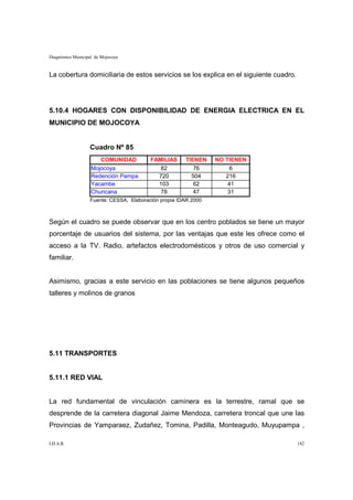 Diagnóstico Municipal de Mojocoya


La cobertura domiciliaria de estos servicios se los explica en el siguiente cuadro.




5.10.4 HOGARES CON DISPONIBILIDAD DE ENERGIA ELECTRICA EN EL
MUNICIPIO DE MOJOCOYA


                   Cuadro Nº 85
                       COMUNIDAD          FAMILIAS     TIENEN    NO TIENEN
                    Mojocoya                 82           76          6
                    Redención Pampa         720          504        216
                    Yacambe                 103           62         41
                    Churicana                78           47         31
                   Fuente: CESSA, Elaboración propia IDAR 2000



Según el cuadro se puede observar que en los centro poblados se tiene un mayor
porcentaje de usuarios del sistema, por las ventajas que este les ofrece como el
acceso a la TV. Radio, artefactos electrodomésticos y otros de uso comercial y
familiar.


Asimismo, gracias a este servicio en las poblaciones se tiene algunos pequeños
talleres y molinos de granos




5.11 TRANSPORTES


5.11.1 RED VIAL


La red fundamental de vinculación caminera es la terrestre, ramal que se
desprende de la carretera diagonal Jaime Mendoza, carretera troncal que une las
Provincias de Yamparaez, Zudañez, Tomina, Padilla, Monteagudo, Muyupampa ,

I.D.A.R.                                                                              182
 