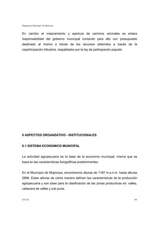 Diagnóstico Municipal de Mojocoya


En cambio el mejoramiento y apertura de caminos vecinales es entera
responsabilidad del gobierno municipal contando para ello con presupuesto
destinado al mismo a través de los recursos obtenidos a través de la
coparticipación tributaria, respaldados por la ley de participación popular.




6 ASPECTOS ORGANZATIVO - INSTITUCIONALES


6.1 SISTEMA ECONOMICO MUNICIPAL


La actividad agropecuaria es la base de la economía municipal, misma que se
basa en las características fisiográficas predominantes.


En el Municipio de Mojocoya, encontramos alturas de 1187 m.s.n.m. hasta alturas
2898. Estas alturas de cierta manera definen las características de la producción
agropecuaria y son base para la clasificación de las zonas productivas en: valles,
cabecera de valles y sub puna.


I.D.A.R.                                                                       186
 