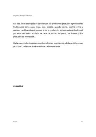 Diagnóstico Municipal de Mojocoya




Las tres zonas ecológicas se caracterizan por producir los productos agropecuarias
tradicionales como papa, maíz, trigo, cebada, ganado bovino, caprino, ovino y
porcino. La diferencia entre zonas la da la producción agropecuaria no tradicional
y/o específica como el arróz, la caña de azúcar, la quinua, los frutales y los
productos de recolección.


Cada zona productiva presenta potencialidades y problemas a lo largo del proceso
productivo, reflejados en el análisis de cadenas de valor




CUADROS




I.D.A.R.                                                                       187
 