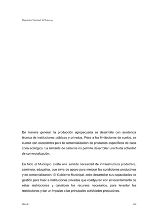 Diagnóstico Municipal de Mojocoya




De manera general, la producción agropecuaria se desarrolla con asistencia
técnica de instituciones públicas y privadas. Pese a las limitaciones de suelos, se
cuenta con excedentes para la comercialización de productos específicos de cada
zona ecológica. La limitante de caminos no permite desarrollar una fluida actividad
de comercialización.


En todo el Municipio existe una sentida necesidad de infraestructura productiva,
caminera, educativa, que sirva de apoyo para mejorar las condiciones productivas
y de comercialización. El Gobierno Municipal, debe desarrollar sus capacidades de
gestión para traer a instituciones privadas que coadyuven con el levantamiento de
estas restricciones y canalicen los recursos necesarios, para levantar las
restricciones y dar un impulso a las principales actividades productivas.



I.D.A.R.                                                                        190
 