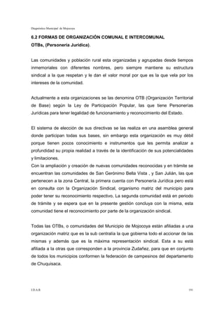 Diagnóstico Municipal de Mojocoya


6.2 FORMAS DE ORGANIZACIÓN COMUNAL E INTERCOMUNAL
OTBs, (Personería Jurídica).


Las comunidades y población rural esta organizadas y agrupadas desde tiempos
inmemoriales con diferentes nombres, pero siempre mantiene su estructura
sindical a la que respetan y le dan el valor moral por que es la que vela por los
intereses de la comunidad.


Actualmente a esta organizaciones se las denomina OTB (Organización Territorial
de Base) según la Ley de Participación Popular, las que tiene Personerías
Jurídicas para tener legalidad de funcionamiento y reconocimiento del Estado.


El sistema de elección de sus directivas se las realiza en una asamblea general
donde participan todas sus bases, sin embargo esta organización es muy débil
porque tienen pocos conocimiento e instrumentos que les permita analizar a
profundidad su propia realidad a través de la identificación de sus potencialidades
y limitaciones.
Con la ampliación y creación de nuevas comunidades reconocidas y en trámite se
encuentran las comunidades de San Gerónimo Bella Vista , y San Julián, las que
pertenecen a la zona Central, la primera cuenta con Personería Jurídica pero está
en consulta con la Organización Sindical, organismo matriz del municipio para
poder tener su reconocimiento respectivo, La segunda comunidad está en periodo
de trámite y se espera que en la presente gestión concluya con la misma, esta
comunidad tiene el reconocimiento por parte de la organización sindical.


Todas las OTBs, o comunidades del Municipio de Mojocoya están afiliadas a una
organización matriz que es la sub centralía la que gobierna todo el accionar de las
mismas y además que es la máxima representación sindical. Esta a su está
afiliada a la otras que corresponden a la provincia Zudañez, para que en conjunto
de todos los municipios conformen la federación de campesinos del departamento
de Chuquisaca.




I.D.A.R.                                                                        191
 