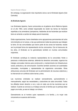 Diagnóstico Municipal de Mojocoya


Sin embargo, la organización más importante viene a ser el Sindicato Agrario (Sub
Centralía)


A) Sindicato Agrario


Los Sindicatos Agrarios, fueron promovidos en el gobierno de la Reforma Agraria
en el año 1953, como entidad responsable de recibir las tierras de hacienda
repartidas a los arrenderos (campesinos, habitantes de las haciendas que recibían
tierra en arriendo a cambio de trabajo para la hacienda).


Estás organizaciones, fueron diseñadas como agrupaciones permanentes de lucha
reinvindicativa en el campo, a las que pertenecían todas las personas que trabajan
la tierra. En las comunidades que fueron parte de las zonas de hacienda, resulta
ser la principal forma de representación de los comunarios. Con el transcurso de
los años, el Sindicato se ha generalizado también en muchas comunidades
originarias.


El Sindicato constituye la instancia representativa de la comunidad, frente a
personas e instituciones externas, defiende los derechos comunales, organiza los
trabajos comunales internos para construcción y mantenimiento de infraestructura
social, productiva y de comunicación. Coordina también acciones con autoridades
comunales, municipales y representantes de organismos comunales. Otras
atribuciones comunes del Sindicato son la administración de recursos colectivos y
la intervención en conflictos sobre tierras y otros.


Las        reuniones       sindicales   se   realizan   semanalmente,   quincenalmente    o
mensualmente, según las necesidades y costumbres de cada comunidad. Todos
los afiliados tienen derecho a voz y voto en cada una de las reuniones que se
realizan. Cuando se convoca a un trabajo comunal, la familia que no participa debe
pagar una multa, ya sea en trabajo o en dinero.


Generalmente es el hombre quien representa a la familia, y la mujer vota
únicamente en ausencia del hombre.

I.D.A.R.                                                                                 194
 