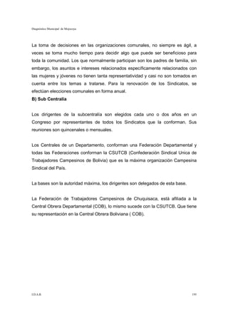 Diagnóstico Municipal de Mojocoya




La toma de decisiones en las organizaciones comunales, no siempre es ágil, a
veces se toma mucho tiempo para decidir algo que puede ser beneficioso para
toda la comunidad. Los que normalmente participan son los padres de familia, sin
embargo, los asuntos e intereses relacionados específicamente relacionados con
las mujeres y jóvenes no tienen tanta representatividad y casi no son tomados en
cuenta entre los temas a tratarse. Para la renovación de los Sindicatos, se
efectúan elecciones comunales en forma anual.
B) Sub Centralía


Los dirigentes de la subcentralía son elegidos cada uno o dos años en un
Congreso por representantes de todos los Sindicatos que la conforman. Sus
reuniones son quincenales o mensuales.


Los Centrales de un Departamento, conforman una Federación Departamental y
todas las Federaciones conforman la CSUTCB (Confederación Sindical Unica de
Trabajadores Campesinos de Bolivia) que es la máxima organización Campesina
Sindical del País.


La bases son la autoridad máxima, los dirigentes son delegados de esta base.


La Federación de Trabajadores Campesinos de Chuquisaca, está afiliada a la
Central Obrera Departamental (COB), lo mismo sucede con la CSUTCB. Que tiene
su representación en la Central Obrera Boliviana ( COB).




I.D.A.R.                                                                       195
 