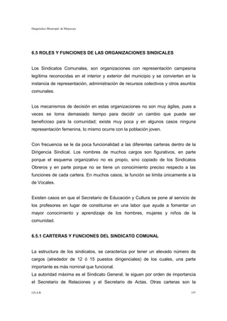 Diagnóstico Municipal de Mojocoya




6.5 ROLES Y FUNCIONES DE LAS ORGANIZACIONES SINDICALES


Los Sindicatos Comunales, son organizaciones con representación campesina
legítima reconocidas en el interior y exterior del municipio y se convierten en la
instancia de representación, administración de recursos colectivos y otros asuntos
comunales.


Los mecanismos de decisión en estas organizaciones no son muy ágiles, pues a
veces se toma demasiado tiempo para decidir un cambio que puede ser
beneficioso para la comunidad; existe muy poca y en algunos casos ninguna
representación femenina, lo mismo ocurre con la población joven.


Con frecuencia se le da poca funcionalidad a las diferentes carteras dentro de la
Dirigencia Sindical. Los nombres de muchos cargos son figurativos, en parte
porque el esquema organizativo no es propio, sino copiado de los Sindicatos
Obreros y en parte porque no se tiene un conocimiento preciso respecto a las
funciones de cada cartera. En muchos casos, la función se limita únicamente a la
de Vocales.


Existen casos en que el Secretario de Educación y Cultura se pone al servicio de
los profesores en lugar de constituirse en una labor que ayude a fomentar un
mayor conocimiento y aprendizaje de los hombres, mujeres y niños de la
comunidad.


6.5.1 CARTERAS Y FUNCIONES DEL SINDICATO COMUNAL


La estructura de los sindicatos, se caracteriza por tener un elevado número de
cargos (alrededor de 12 ó 15 puestos dirigenciales) de los cuales, una parte
importante es más nominal que funcional.
La autoridad máxima es el Sindicato General, le siguen por orden de importancia
el Secretario de Relaciones y el Secretario de Actas. Otras carteras son la

I.D.A.R.                                                                       197
 