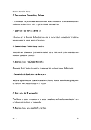 Diagnóstico Municipal de Mojocoya


E. Secretario de Educación y Cultura


Coordina con los profesores las actividades relacionadas con la unidad educativa e
informa a la comunidad todo lo que acontece en la escuela.


F. Secretario de Defensa Sindical


Interviene en la defensa de los intereses de la comunidad, en cualquier problema
que se presente y que afecte a la región.


G. Secretario de Conflictos y Justicia


Interviene en problemas que ocurren dentro de la comunidad como intermediario
entre las partes en conflicto.


H. Secretario de Recursos Naturales


Se ocupa de controlar el excesivo chaqueo y tala indiscriminada de bosques.


I. Secretario de Agricultura y Ganadería


Hace la representación comunal ante el municipio y otras instituciones para pedir
la atención a las necesidades de la región.




J. Secretario de Organización


Establecer el orden y organizar a la gente cuando se realiza alguna actividad para
el fiel cumplimiento de lo propuesto.


K. Secretario de Vinculación Femenina




I.D.A.R.                                                                       199
 