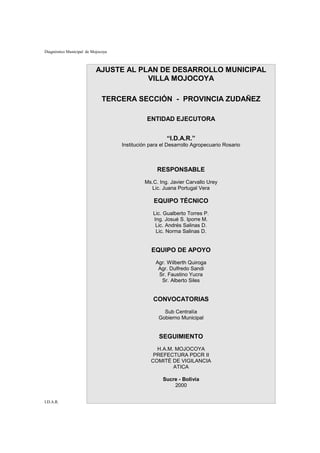 Diagnóstico Municipal de Mojocoya



                           AJUSTE AL PLAN DE DESARROLLO MUNICIPAL
                                       VILLA MOJOCOYA

                              TERCERA SECCIÓN - PROVINCIA ZUDAÑEZ

                                              ENTIDAD EJECUTORA


                                                       “I.D.A.R.”
                                    Institución para el Desarrollo Agropecuario Rosario



                                                   RESPONSABLE
                                             Ms.C. Ing. Javier Carvallo Urey
                                               Lic. Juana Portugal Vera

                                                 EQUIPO TÉCNICO
                                                 Lic. Gualberto Torres P.
                                                 Ing. Josué S. Iporre M.
                                                  Lic. Andrés Salinas D.
                                                  Lic. Norma Salinas D.


                                                EQUIPO DE APOYO
                                                  Agr. Wilberth Quiroga
                                                   Agr. Dulfredo Sandi
                                                   Sr. Faustino Yucra
                                                    Sr. Alberto Siles


                                                 CONVOCATORIAS
                                                     Sub Centralía
                                                   Gobierno Municipal


                                                    SEGUIMIENTO
                                                  H.A.M. MOJOCOYA
                                                 PREFECTURA PDCR II
                                                COMITÉ DE VIGILANCIA
                                                        ATICA

                                                     Sucre - Bolivia
                                                         2000


I.D.A.R.                                                                                  2
 