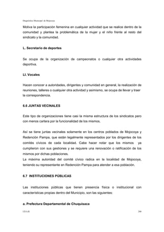 Diagnóstico Municipal de Mojocoya


Motiva la participación femenina en cualquier actividad que se realice dentro de la
comunidad y plantea la problemática de la mujer y el niño frente al resto del
sindicato y la comunidad.


L. Secretario de deportes


Se ocupa de la organización de campeonatos o cualquier otra actividades
deportiva.


Ll. Vocales


Hacen conocer a autoridades, dirigentes y comunidad en general, la realización de
reuniones, talleres o cualquier otra actividad y asimismo, se ocupa de llevar y traer
la correspondencia.


6.6 JUNTAS VECINALES


Este tipo de organizaciones tiene casi la misma estructura de los sindicatos pero
con menos cartera por la funcionalidad de los mismos.


Así se tiene juntas vecinales solamente en los centros poblados de Mojocoya y
Redención Pampa, que están legalmente representados por los dirigentes de los
comités cívicos de cada localidad. Cabe hacer notar que los mismos                 ya
cumplieron con sus gestiones y se requiere una renovación o ratificación de los
mismos por dichas poblaciones.
La máxima autoridad del comité cívico radica en la localidad de Mojocoya,
teniendo su representante en Redención Pampa para atender a esa población.


6.7 INSTITUCIONES PÚBLICAS


Las instituciones públicas que tienen presencia física o institucional con
características propias dentro del Municipio, son las siguientes:


a. Prefectura Departamental de Chuquisaca

I.D.A.R.                                                                           200
 