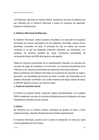 Diagnóstico Municipal de Mojocoya




La Prefectura, interviene de manera directa, canalizando recursos monetarios que
son utilizados por el Gobierno Municipal a través de proyectos de desarrollo,
estudios e infraestructura.


b. Gobierno Municipal de Mojocoya


El Gobierno Municipal, realiza acciones vinculadas a la ejecución de proyectos
priorizados de manera participativa con los dirigentes comunales, voceros de las
demandas comunales de base. A principios de año se realiza una reunión
municipal en la que los dirigentes sindicales presentan sus demandas y en
consenso         se     priorizan   aquellas   de   mayor   importancia   susceptibles   de
incorporación dentro del POA Municipal de cada gestión.


Capta los recursos provenientes de la coparticipación tributaria, los recursos por
concepto de pago de impuestos en el municipio, los recursos provenientes de la
Prefectura y los recursos provenientes de organismos financieros externos.
Bajo la jurisdicción del Gobierno Municipal se encuentran los servicios de salud y
educación. Las actividades del servicio de salud, en parte, son financiadas por el
Gobierno Municipal, la UNICEF y los fondos rotatorios del seguro básico de salud;
la UNICEF aporta en dinero y en insumos varios.
c. Fondo de Inversión Social


El Fondo de Inversión Social, institución pública descentralizada, en la gestión
2000 ha destinado recursos al municipio de Mojocoya para la realización de obras
importantes en beneficio de las mismas.


d. Policía
Se encuentra con un efectivo policial, encargado de guardar el orden y hacer
respetar las leyes, depende directamente de la Policía departamental.


El Gobierno Municipal, coordina con la policía la realización de todos los actos
cívicos celebrados en el municipio.

I.D.A.R.                                                                                 201
 