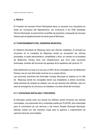 Diagnóstico Municipal de Mojocoya




e. PDCR II


El Proyecto de Inversión Rural Participativa tiene un accionar muy importante en
todos los municipios del departamento, así co-financia a los ATM (Asistente
Técnico Municipal), la preinversión el perfiles de proyectos y búsqueda de recursos
frescos para el apalancamiento de obras para el Municipio.


6.7 FUNCIONAMIENTO DEL GOBIERNO MUNICIPAL


El Gobierno Municipal de Mojocoya tiene dos oficinas instaladas, la principal se
encuentra en la Localidad de Mojocoya donde se encuentran las oficinas
principales, la parte administrativa, contabilidad y otros, en cambio en la localidad
de Redención Pampa tiene una infraestructura que sirve para reuniones
eventuales, también allí funcionan los aparatos de la repetidora del canal de TV.


Esta distribución se hace a la vez que un 80% de los consejales son de Redención
Pampa y les es mas fácil poder reunirse en su propia oficina.
Las reuniones ordinarias del Honorable Consejo Municipal se realizan en la Villa
de Mojocoya donde los consejales tienen que trasladarse a dichas reuniones,
estas seciones de consejo se realizan una vez por semana (día definido) pero en
caso de emergencia se convoca y se trasladan a la cede oficial del municipio.


6.7.1 CAPACIDAD INSTALADA Y RECURSOS


El Municipio cuenta entre sus bienes los edificios donde funcionan las oficinas
municipales, una camioneta 4x4 y motocileta cedida por PLAFOR, otra motocicleta
para el movimiento de sus técnicos y del mismo Alcalde Municipal Municipal,
además cuenta con dos tractores oruga para la apertura y mejoramiento de
caminos hacia las comunidades




I.D.A.R.                                                                            202
 