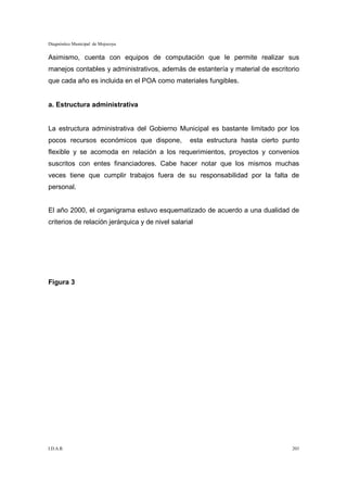 Diagnóstico Municipal de Mojocoya


Asimismo, cuenta con equipos de computación que le permite realizar sus
manejos contables y administrativos, además de estantería y material de escritorio
que cada año es incluida en el POA como materiales fungibles.


a. Estructura administrativa


La estructura administrativa del Gobierno Municipal es bastante limitado por los
pocos recursos económicos que dispone,            esta estructura hasta cierto punto
flexible y se acomoda en relación a los requerimientos, proyectos y convenios
suscritos con entes financiadores. Cabe hacer notar que los mismos muchas
veces tiene que cumplir trabajos fuera de su responsabilidad por la falta de
personal.


El año 2000, el organigrama estuvo esquematizado de acuerdo a una dualidad de
criterios de relación jerárquica y de nivel salarial




Figura 3




I.D.A.R.                                                                         203
 