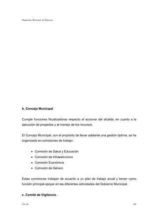Diagnóstico Municipal de Mojocoya




b. Concejo Municipal


Cumple funciones fiscalizadoras respecto al accionar del alcalde, en cuanto a la
ejecución de proyectos y al manejo de los recursos.


El Concejo Municipal, con el propósito de llevar adelante una gestión óptima, se ha
organizado en comisiones de trabajo:


           • Comisión de Salud y Educación
           • Comisión de Infraestructura
           • Comisión Económica
           • Comisión de Género


Estas comisiones trabajan de acuerdo a un plan de trabajo anual y tienen como
función principal apoyar en las diferentes actividades del Gobierno Municipal.


c. Comité de Vigilancia.

I.D.A.R.                                                                         204
 