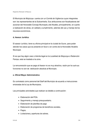 Diagnóstico Municipal de Mojocoya




El Municipio de Mojocoya cuenta con un Comité de Vigilancia cuyos integrantes
son: los representantes de la Subcentralía. Sus atribuciones son fiscalizadoras del
accionar del Honorable Concejo Municipal y del Alcalde, principalmente, en cuanto
a realización de obras, en calidad y cumplimiento, además del uso y manejo de los
recursos económicos.


d. Asesor Jurídico


El asesor Jurídico, tiene su oficina principal en la ciudad de Sucre, para poder
atender los casos que se presente en favor o en contra de la Honorable Alcaldía
Municipal.


Si es que hay algún caso o trámite legal en la Localidad de Mojocoya o Redención
Pampa, este se traslada a la zona.


La remuneración que se paga al Asesor no es muy atractiva, razón por la cual sus
funciones no son de dedicación absoluta al Municipio.


e. Oficial Mayor Administrativo


Es contratado como personal del Staff del Municipio de acuerdo a instrucciones
emanadas de la Ley de Municipios.


Las principales actividades que realizan se detalla a continuación:


           • Elaboración del POA.
           • Seguimiento y manejo presupuestario.
           • Elaboración de planillas de pago
           • Elaboración de programas de beneficios sociales.
           • Pagos.
           • Licitaciones y aperturas de sobres.


I.D.A.R.                                                                           205
 