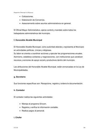 Diagnóstico Municipal de Mojocoya


           • Cotizaciones.
           • Elaboración de Convenios.
           • Asesoramiento sobre asuntos administrativos en general.


El Oficial Mayor Administrativo, ejerce control y mandato sobre todos los
trabajadores administrativos del municipio.


f. Honorable Alcalde Municipal


El Honorable Alcalde Municipal, como autoridad atiende y representa al Municipio
en actividades políticas, cívicas y religiosas.
Su labor se orienta a coordinar acciones y ejecutar las programaciones anuales.
Asimismo, establece contactos y negociaciones, con instituciones que canalicen
recursos y acciones de apoyo social y productivos dentro del municipio.


Las atribuciones del Honorable Alcalde Municipal, están enmarcadas en la Ley de
Municipalidades.


g. Secretaria


Sus funciones específicas son: Recepciona, registra y ordena la documentación.


h. Contador


El contador realiza las siguientes actividades:


           • Maneja el programa Sincom.
           • Registra y verifica la información contable.
           • Realiza pagos al personal.


i. Chofer




I.D.A.R.                                                                          206
 