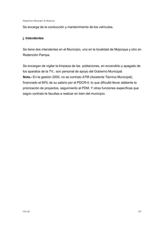 Diagnóstico Municipal de Mojocoya


Se encarga de la conducción y mantenimiento de los vehículos.


j. Intendentes


Se tiene dos intendentes en el Municipio, uno en la localidad de Mojocaya y otro en
Redención Pampa.


Se encargan de vigilar la limpieza de las poblaciones, en encendido y apagado de
los aparatos de la TV.; son personal de apoyo del Gobierno Municipal.
Nota.- En la gestión 2000, no se contrato ATM (Asistente Técnico Municipal),
financiado el 85% de su salario por el PDCR-II, lo que dificultó llevar adelante la
priorización de proyectos, seguimiento al PDM. Y otras funciones específicas que
según contrato le facultas a realizar en bien del municipio.




I.D.A.R.                                                                              207
 