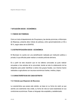 Diagnóstico Municipal de Mojocoya




7 SITUACIÓN SOCIO - ECONÓMICA


7.1 ÍNDICE DE POBREZA


Como en todo el departamento de Chuquisaca y las demás provincias, el Municipio
de Mojocoya, presenta altos índices de pobreza, entre aproximadamente un 92 a
95 %, según datos de la UDAPSO.


7.2 ESTRATIFICACIÓN SOCIO - ECONÓMICA


El Municipio no cuenta con una estratificación realizada por institución pública o
privada, lo que dificulta poder realizar un estudio profundo del tema.


Es a partir de esta situación que en los talleres comunales se pudo realizar
encuestas a tres estratos de la comunidad, donde se tubo la colaboración de los
dirigentes para poder identificar a estros tres grupos focales. Los mismos fueron
realizados a agricultores con recursos económicos fuertes, medios y bajos.


7.3 CARACTERÍSTICAS DE CADA ESTRATO


7.3.1 Estrato que Disponen de Recursos


La característica que posee este estrato, se basa en su forma de vestir ya que
asimila una vestimenta más criolla, su forma de vida se nueve basándose en sus
condiciones económicas. Posee un lenguaje más aceptable y castellanizado.




I.D.A.R.                                                                       208
 
