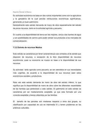 Diagnóstico Municipal de Mojocoya


Su actividad económica se basa en dos rubros importantes como son la agricultura
y la ganadería de la cual percibe retribuciones económicas significativas,
generando un buen patrimonio.
Generalmente este estrato demanda de mano de obra especialmente del estrato
de pocos recursos, tanto en la actividad agrícola y pecuaria.


En cuanto a la disponibilidad de tierra son las mejores, cerca a las fuentes de agua
y con posibilidades de camino para poder extraer sus productos a los mercados de
comercialización.


7.3.2 Estrato de recursos Medios


Este estrato se caracteriza por tener características casi similares al de estrato que
disponen de recursos, a excepción de la libre disponibilidad de recursos
económicos, pues su economía se mueve en base a la disponibilidad de sus
recursos.


Su actividad tanto agrícola como pecuaria, se ven atendidos en sus necesidades
más urgentes, de acuerdo a la disponibilidad de sus recursos sean estos
económicos sociales y productivos.


Rara ves este estrato demanda de mano de obra del estrato inferior, lo que
significa que la disponibilidad de mano de obra cubre las diferentes necesidades
de las familias que pertenecen a este estrato. El patrimonio en este estrato se
caracteriza por ser medianamente aceptable, ya que esta formado por una
vivienda aceptable y bienes obtenidos por las familias.


El     tamaño de las parcelas son medianas respecto a otros dos grupos, su
clasificación por capacidad de uso es intermedia IV y tienen problemas en las
prácticas culturales.




I.D.A.R.                                                                           209
 