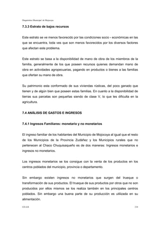 Diagnóstico Municipal de Mojocoya


7.3.3 Estrato de bajos recursos


Este estrato se ve menos favorecido por las condiciones socio - económicas en las
que se encuentra, toda ves que son menos favorecidos por los diversos factores
que afectan este problema.


Este estrato se basa a la disponibilidad de mano de obra de los miembros de la
familia, generalmente de los que poseen recursos quienes demandan mano de
obra en actividades agropecuarias, pagando en productos o bienes a las familias
que ofertan su mano de obra.


Su patrimonio esta conformado de sus viviendas rústicas, del poco ganado que
tienen y de algún bien que poseen estas familias. En cuanto a la disponibilidad de
tierras sus parcelas son pequeñas siendo de clase V, lo que les dificulta en la
agricultura.


7.4 ANÁLISIS DE GASTOS E INGRESOS


7.4.1 Ingresos Familiares: monetario y no monetarios


El ingreso familiar de los habitantes del Municipio de Mojocoya al igual que el resto
de los Municipios de la Provincia Zudáñez y los Municipios rurales que no
pertenecen al Chaco Chuquisaqueño es de dos maneras: Ingresos monetarios e
ingresos no monetarios.


Los ingresos monetarios se los consigue con la venta de los productos en los
centros poblados del municipio, provincia o departamento.


Sin embargo existen ingresos no monetarios que surgen del trueque o
transformación de sus productos. El trueque de sus productos por otros que no son
producidos por ellos mismos se los realiza también en los principales centros
poblados. Sin embargo una buena parte de su producción es utilizada en su
alimentación.

I.D.A.R.                                                                          210
 